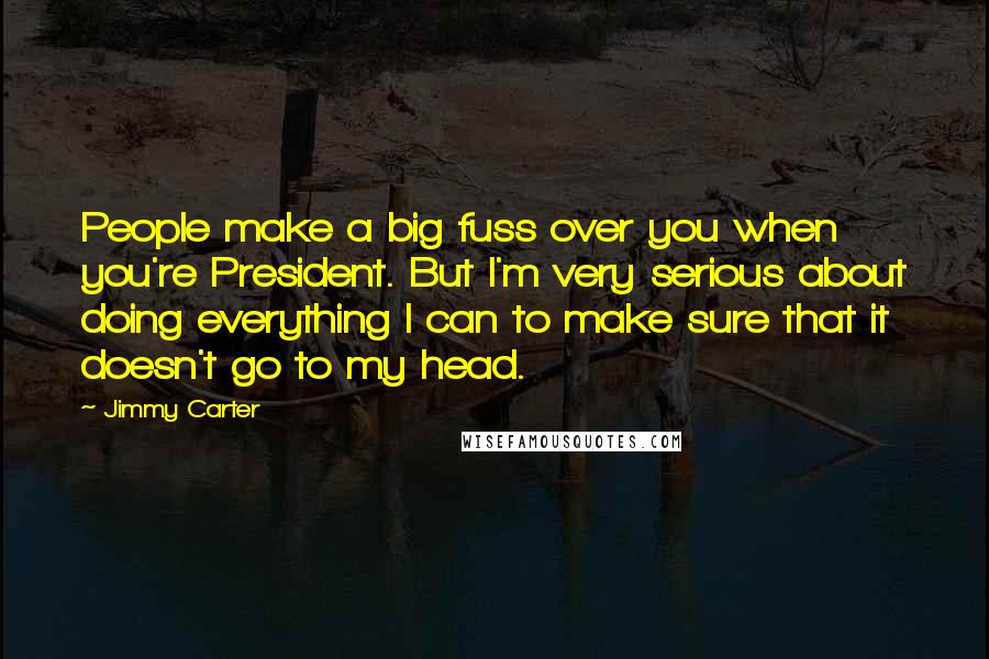 Jimmy Carter Quotes: People make a big fuss over you when you're President. But I'm very serious about doing everything I can to make sure that it doesn't go to my head.