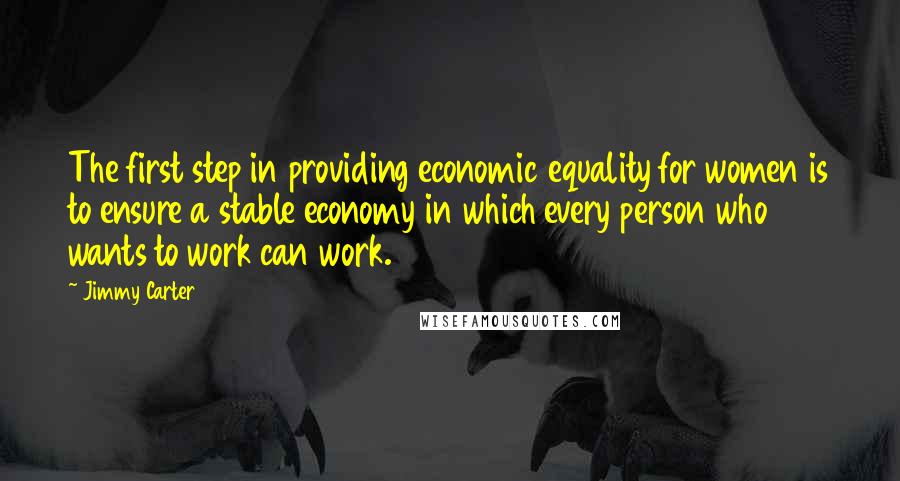 Jimmy Carter Quotes: The first step in providing economic equality for women is to ensure a stable economy in which every person who wants to work can work.