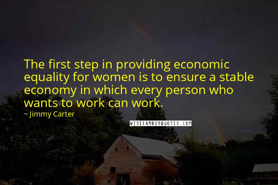 Jimmy Carter Quotes: The first step in providing economic equality for women is to ensure a stable economy in which every person who wants to work can work.