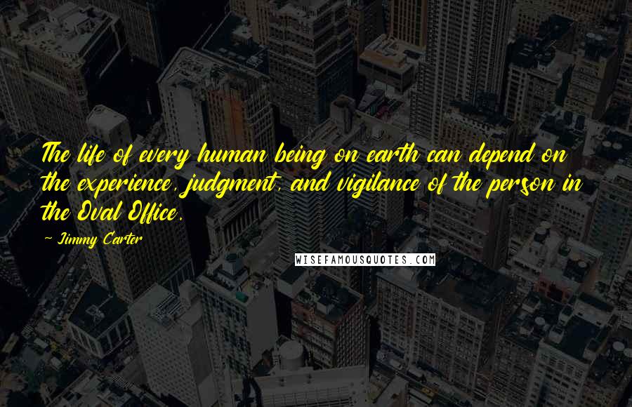 Jimmy Carter Quotes: The life of every human being on earth can depend on the experience, judgment, and vigilance of the person in the Oval Office.