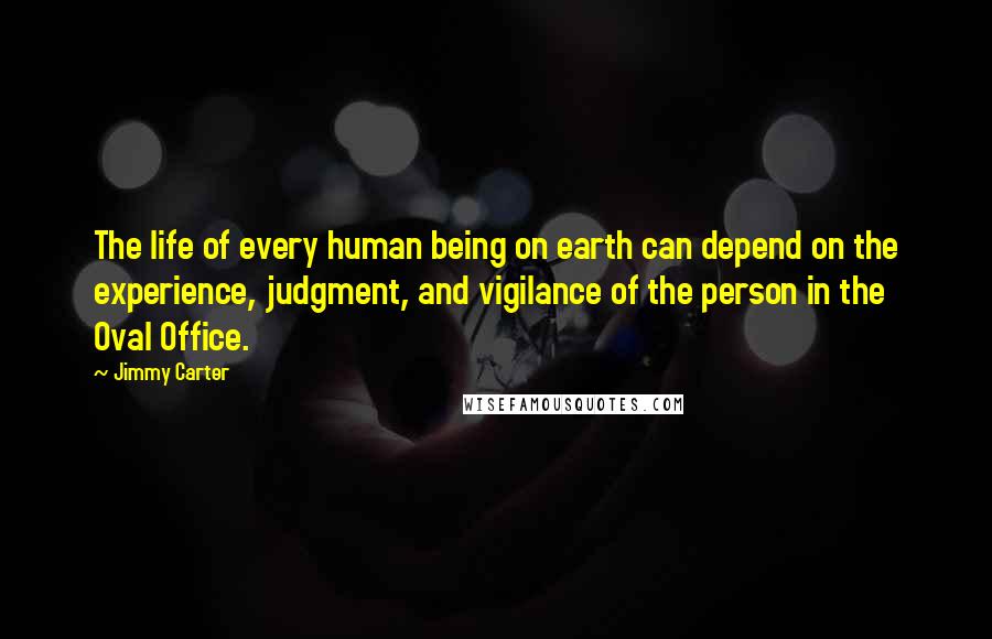 Jimmy Carter Quotes: The life of every human being on earth can depend on the experience, judgment, and vigilance of the person in the Oval Office.