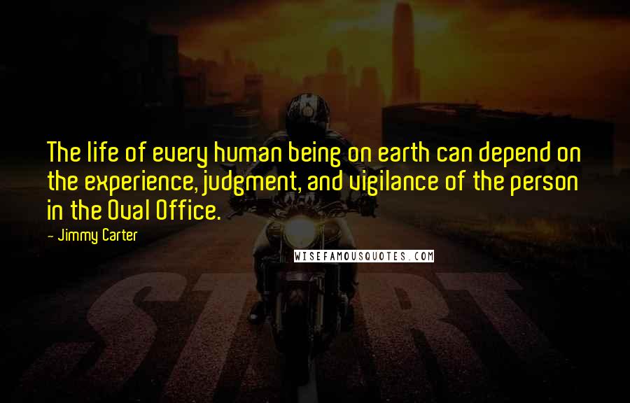 Jimmy Carter Quotes: The life of every human being on earth can depend on the experience, judgment, and vigilance of the person in the Oval Office.