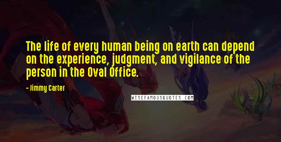 Jimmy Carter Quotes: The life of every human being on earth can depend on the experience, judgment, and vigilance of the person in the Oval Office.