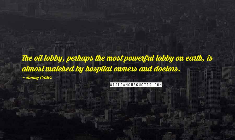 Jimmy Carter Quotes: The oil lobby, perhaps the most powerful lobby on earth, is almost matched by hospital owners and doctors.