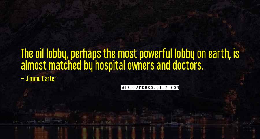 Jimmy Carter Quotes: The oil lobby, perhaps the most powerful lobby on earth, is almost matched by hospital owners and doctors.