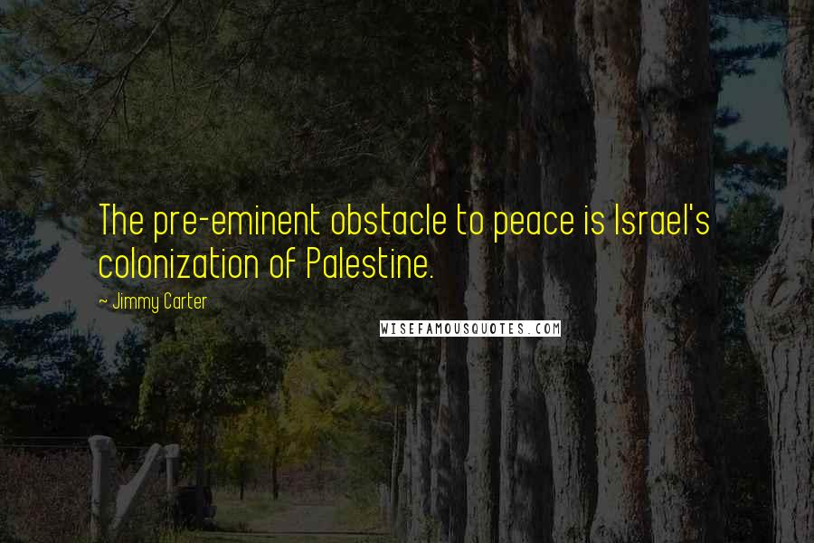 Jimmy Carter Quotes: The pre-eminent obstacle to peace is Israel's colonization of Palestine.