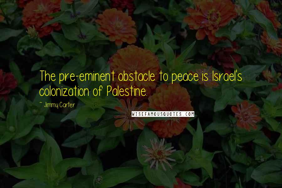 Jimmy Carter Quotes: The pre-eminent obstacle to peace is Israel's colonization of Palestine.