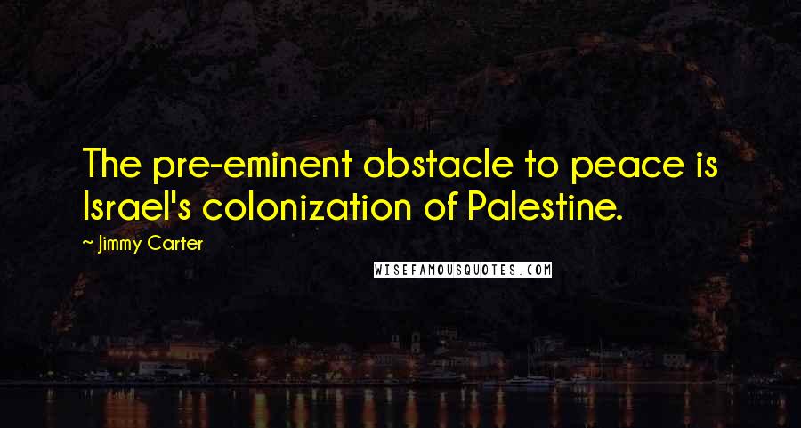 Jimmy Carter Quotes: The pre-eminent obstacle to peace is Israel's colonization of Palestine.
