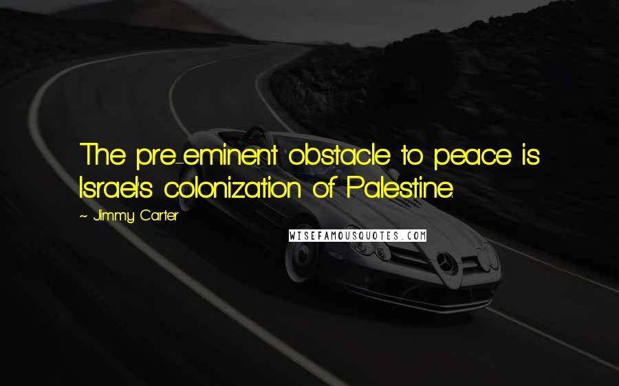 Jimmy Carter Quotes: The pre-eminent obstacle to peace is Israel's colonization of Palestine.