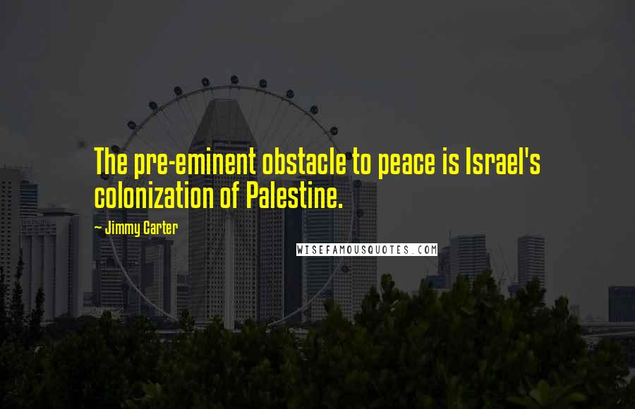 Jimmy Carter Quotes: The pre-eminent obstacle to peace is Israel's colonization of Palestine.