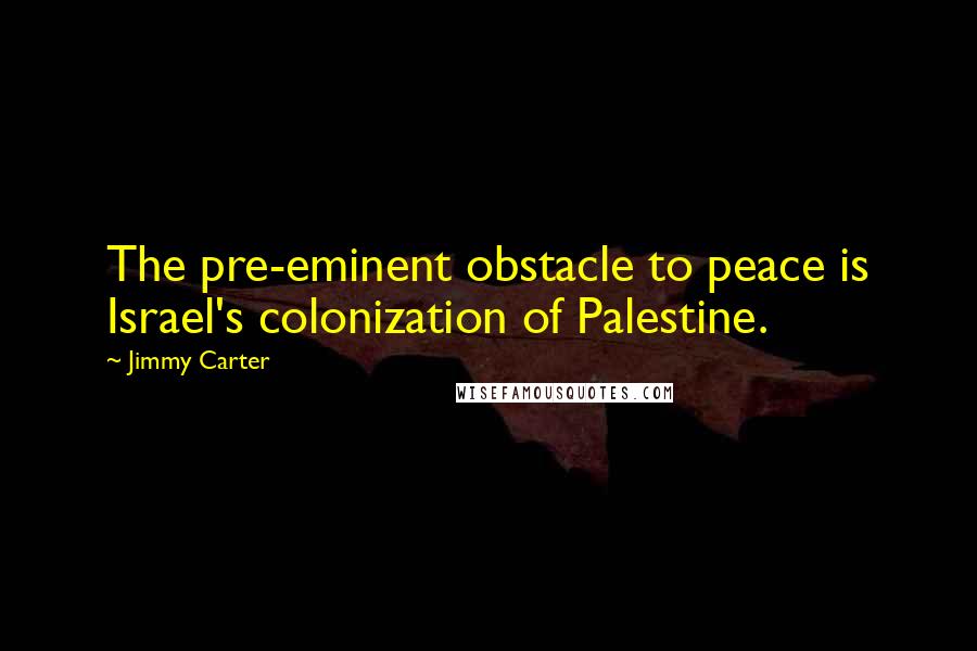 Jimmy Carter Quotes: The pre-eminent obstacle to peace is Israel's colonization of Palestine.