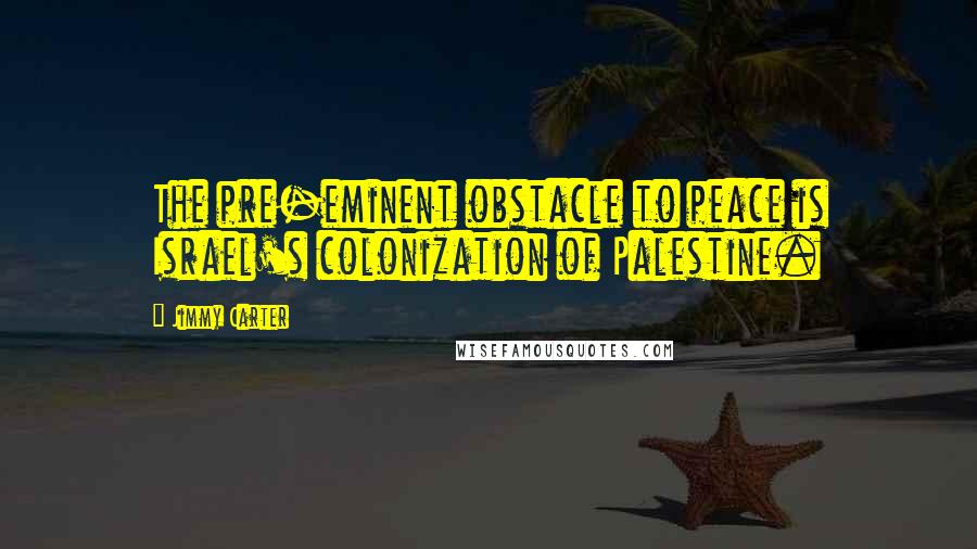 Jimmy Carter Quotes: The pre-eminent obstacle to peace is Israel's colonization of Palestine.