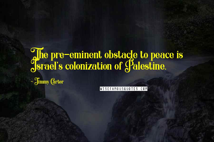 Jimmy Carter Quotes: The pre-eminent obstacle to peace is Israel's colonization of Palestine.