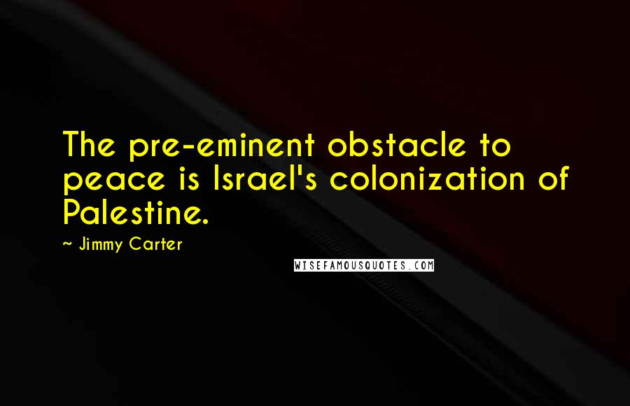 Jimmy Carter Quotes: The pre-eminent obstacle to peace is Israel's colonization of Palestine.