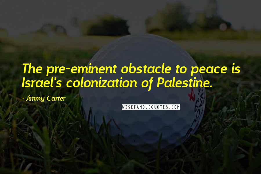 Jimmy Carter Quotes: The pre-eminent obstacle to peace is Israel's colonization of Palestine.