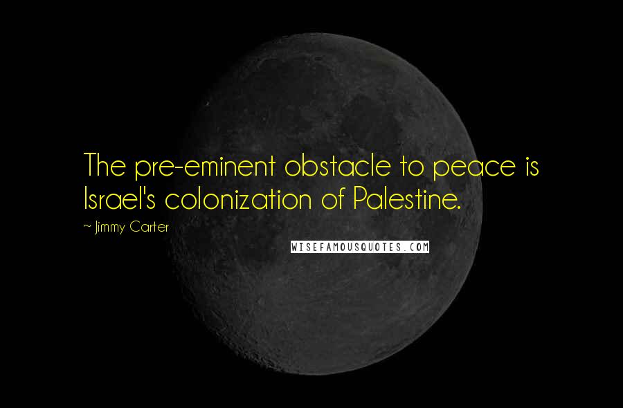 Jimmy Carter Quotes: The pre-eminent obstacle to peace is Israel's colonization of Palestine.