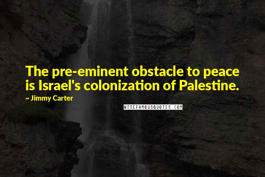 Jimmy Carter Quotes: The pre-eminent obstacle to peace is Israel's colonization of Palestine.