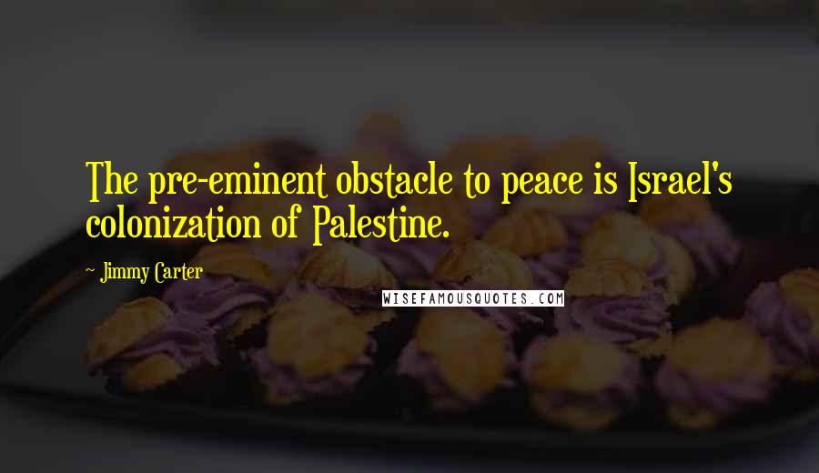 Jimmy Carter Quotes: The pre-eminent obstacle to peace is Israel's colonization of Palestine.