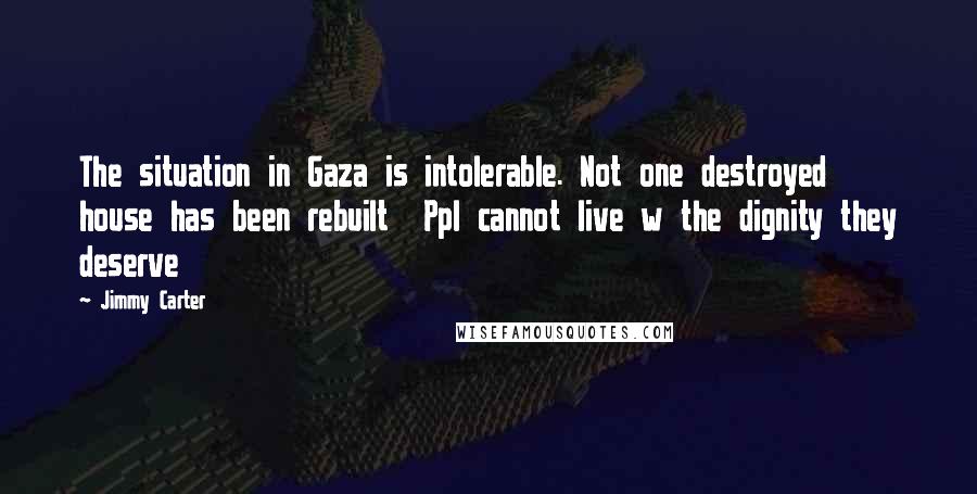 Jimmy Carter Quotes: The situation in Gaza is intolerable. Not one destroyed house has been rebuilt Ppl cannot live w the dignity they deserve