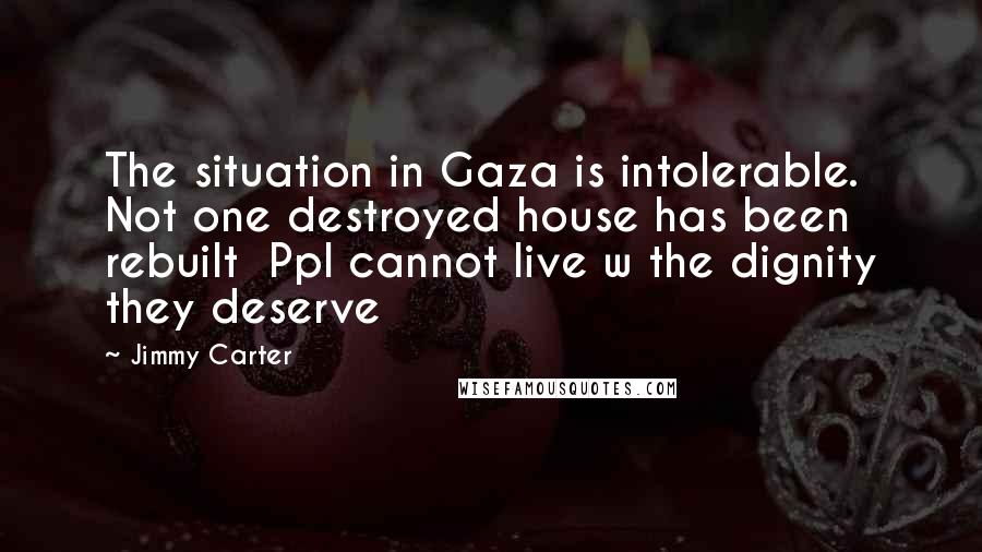 Jimmy Carter Quotes: The situation in Gaza is intolerable. Not one destroyed house has been rebuilt  Ppl cannot live w the dignity they deserve