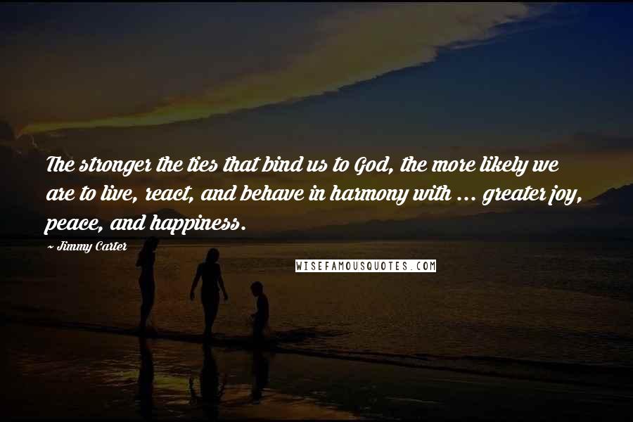Jimmy Carter Quotes: The stronger the ties that bind us to God, the more likely we are to live, react, and behave in harmony with ... greater joy, peace, and happiness.
