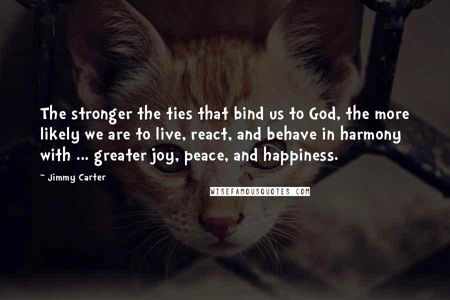Jimmy Carter Quotes: The stronger the ties that bind us to God, the more likely we are to live, react, and behave in harmony with ... greater joy, peace, and happiness.
