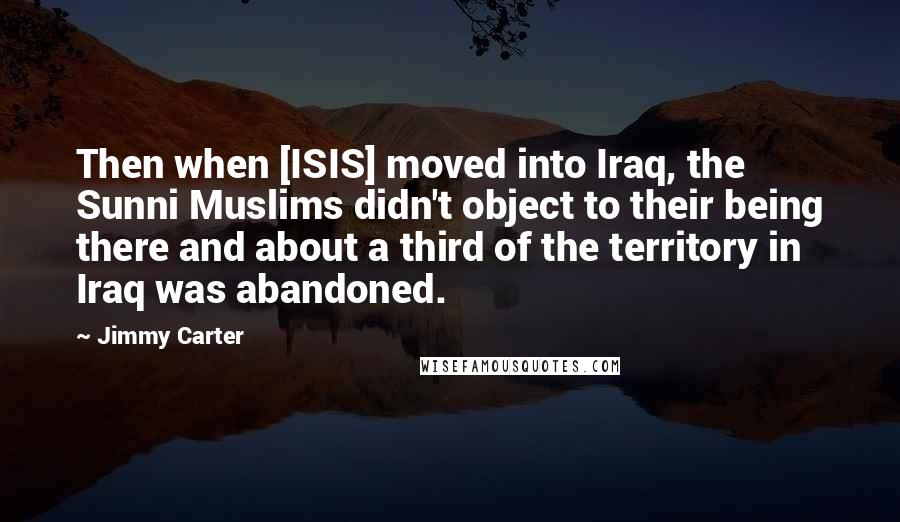 Jimmy Carter Quotes: Then when [ISIS] moved into Iraq, the Sunni Muslims didn't object to their being there and about a third of the territory in Iraq was abandoned.