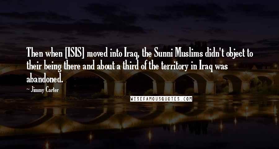 Jimmy Carter Quotes: Then when [ISIS] moved into Iraq, the Sunni Muslims didn't object to their being there and about a third of the territory in Iraq was abandoned.