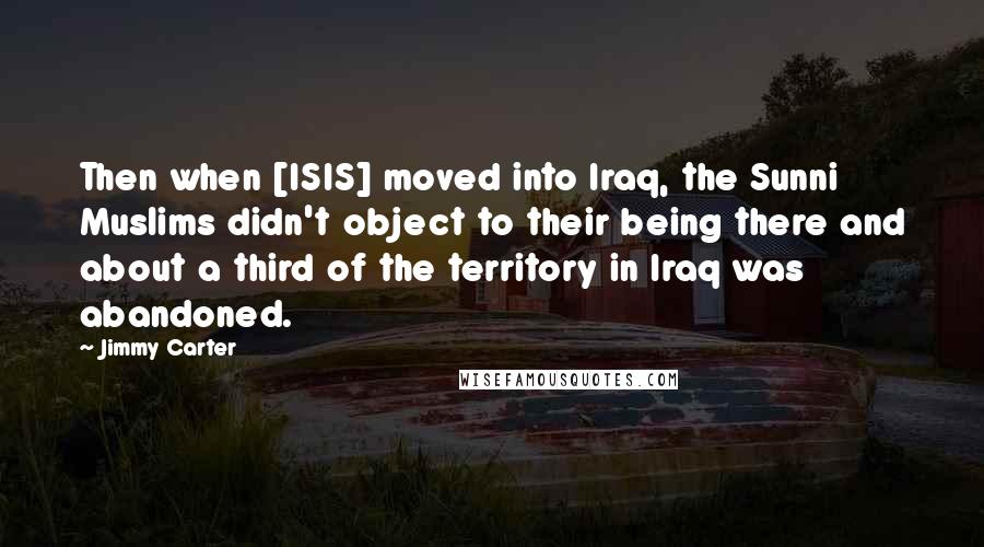 Jimmy Carter Quotes: Then when [ISIS] moved into Iraq, the Sunni Muslims didn't object to their being there and about a third of the territory in Iraq was abandoned.
