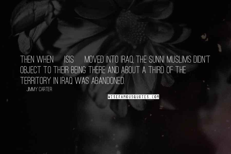 Jimmy Carter Quotes: Then when [ISIS] moved into Iraq, the Sunni Muslims didn't object to their being there and about a third of the territory in Iraq was abandoned.