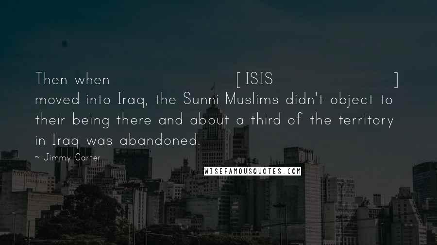 Jimmy Carter Quotes: Then when [ISIS] moved into Iraq, the Sunni Muslims didn't object to their being there and about a third of the territory in Iraq was abandoned.