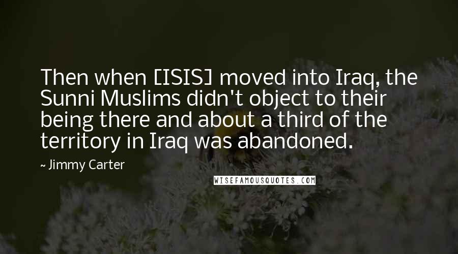 Jimmy Carter Quotes: Then when [ISIS] moved into Iraq, the Sunni Muslims didn't object to their being there and about a third of the territory in Iraq was abandoned.