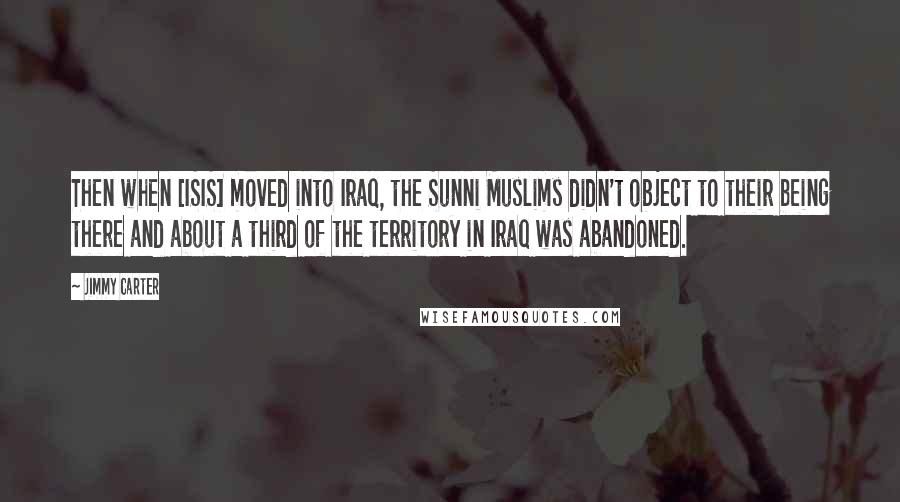 Jimmy Carter Quotes: Then when [ISIS] moved into Iraq, the Sunni Muslims didn't object to their being there and about a third of the territory in Iraq was abandoned.