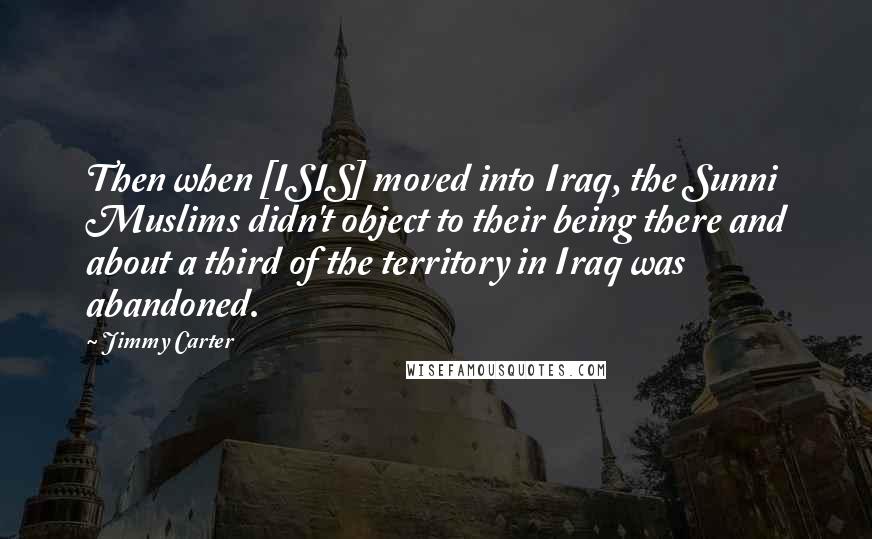 Jimmy Carter Quotes: Then when [ISIS] moved into Iraq, the Sunni Muslims didn't object to their being there and about a third of the territory in Iraq was abandoned.