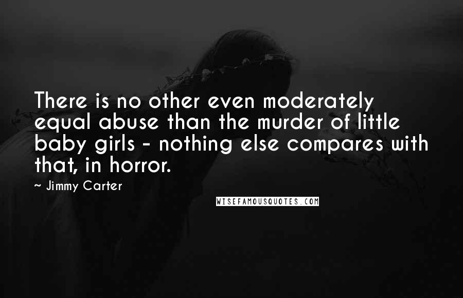 Jimmy Carter Quotes: There is no other even moderately equal abuse than the murder of little baby girls - nothing else compares with that, in horror.