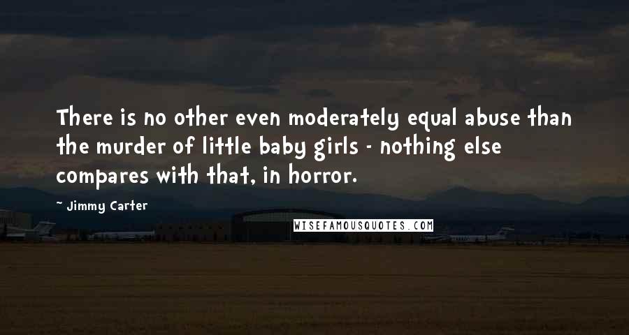 Jimmy Carter Quotes: There is no other even moderately equal abuse than the murder of little baby girls - nothing else compares with that, in horror.