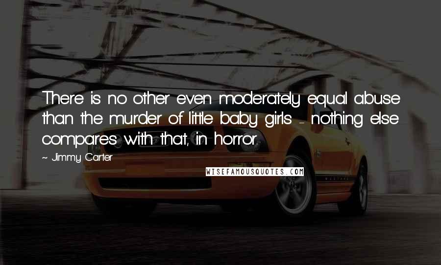 Jimmy Carter Quotes: There is no other even moderately equal abuse than the murder of little baby girls - nothing else compares with that, in horror.