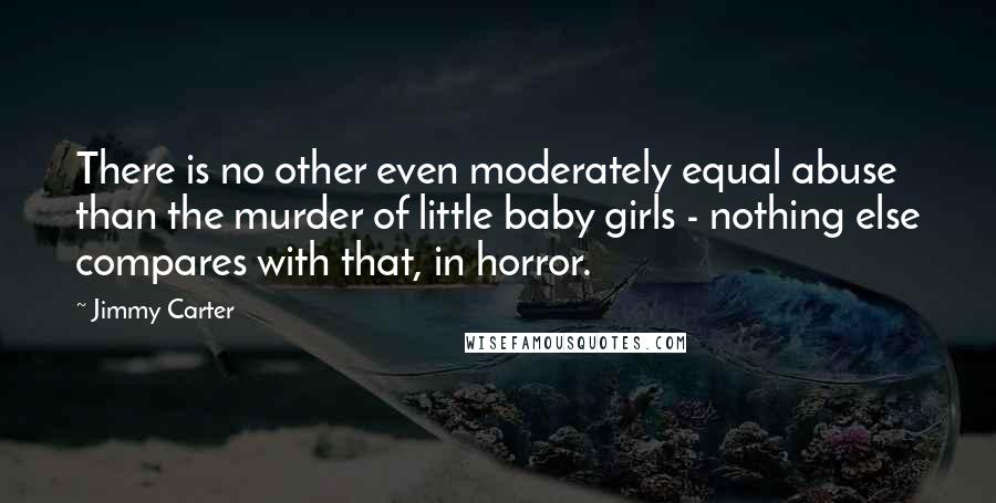 Jimmy Carter Quotes: There is no other even moderately equal abuse than the murder of little baby girls - nothing else compares with that, in horror.