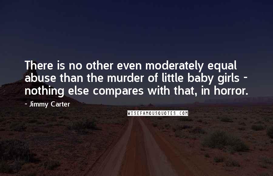 Jimmy Carter Quotes: There is no other even moderately equal abuse than the murder of little baby girls - nothing else compares with that, in horror.