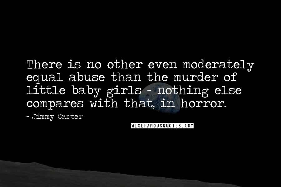 Jimmy Carter Quotes: There is no other even moderately equal abuse than the murder of little baby girls - nothing else compares with that, in horror.