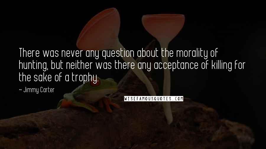Jimmy Carter Quotes: There was never any question about the morality of hunting, but neither was there any acceptance of killing for the sake of a trophy.