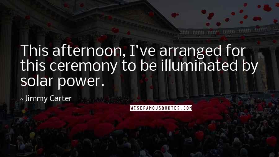 Jimmy Carter Quotes: This afternoon, I've arranged for this ceremony to be illuminated by solar power.