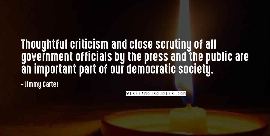 Jimmy Carter Quotes: Thoughtful criticism and close scrutiny of all government officials by the press and the public are an important part of our democratic society.