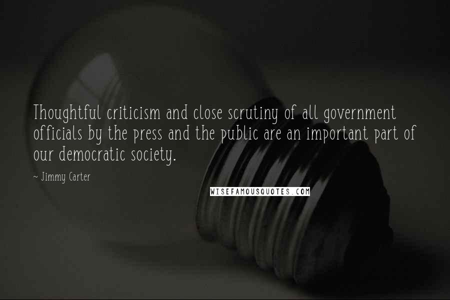 Jimmy Carter Quotes: Thoughtful criticism and close scrutiny of all government officials by the press and the public are an important part of our democratic society.