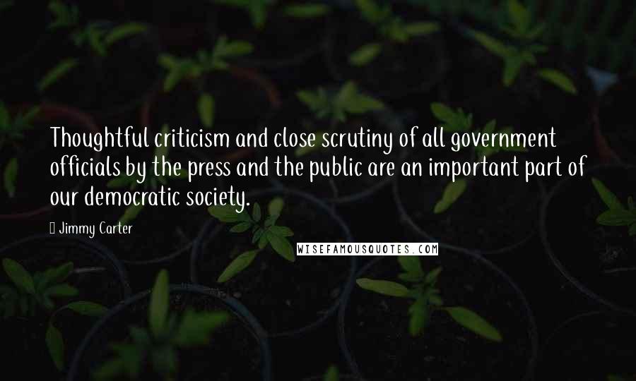 Jimmy Carter Quotes: Thoughtful criticism and close scrutiny of all government officials by the press and the public are an important part of our democratic society.