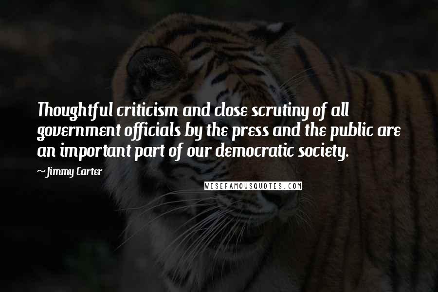 Jimmy Carter Quotes: Thoughtful criticism and close scrutiny of all government officials by the press and the public are an important part of our democratic society.