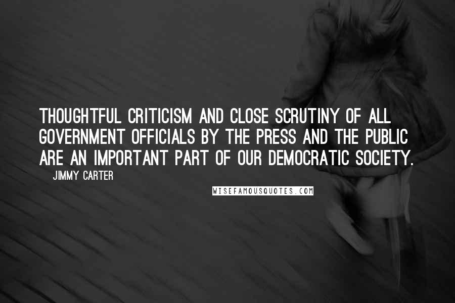 Jimmy Carter Quotes: Thoughtful criticism and close scrutiny of all government officials by the press and the public are an important part of our democratic society.