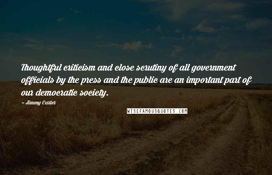 Jimmy Carter Quotes: Thoughtful criticism and close scrutiny of all government officials by the press and the public are an important part of our democratic society.