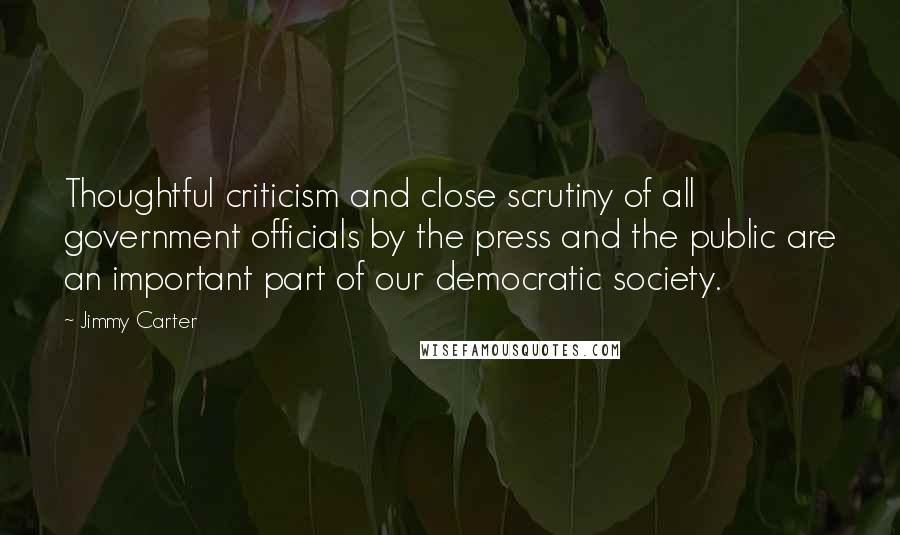 Jimmy Carter Quotes: Thoughtful criticism and close scrutiny of all government officials by the press and the public are an important part of our democratic society.