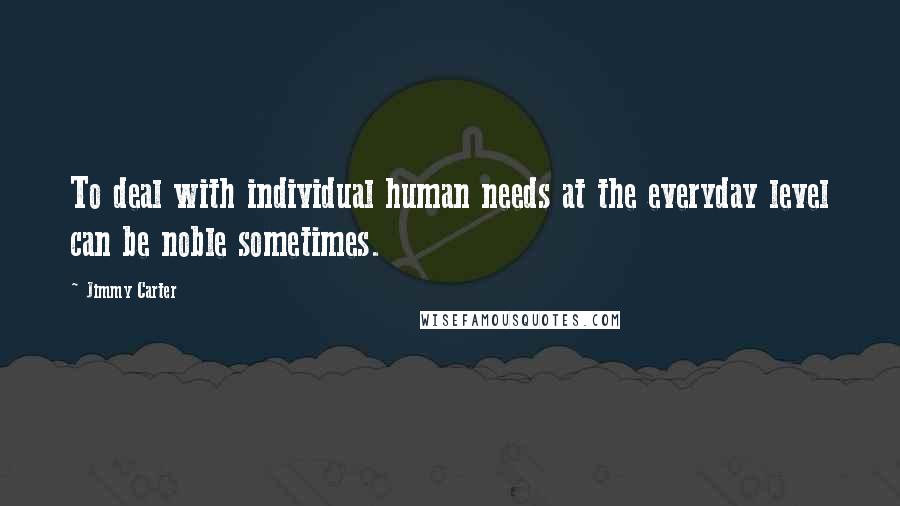 Jimmy Carter Quotes: To deal with individual human needs at the everyday level can be noble sometimes.